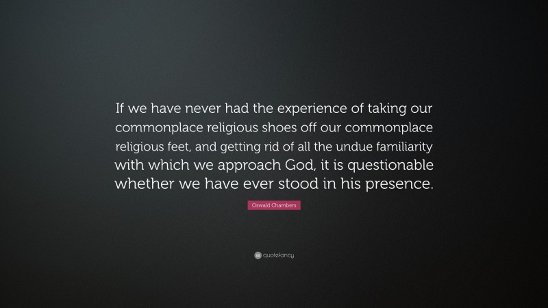Oswald Chambers Quote: “If we have never had the experience of taking our commonplace religious shoes off our commonplace religious feet, and getting rid of all the undue familiarity with which we approach God, it is questionable whether we have ever stood in his presence.”
