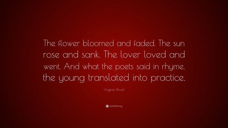 Virginia Woolf Quote: “The flower bloomed and faded. The sun rose and sank. The lover loved and went. And what the poets said in rhyme, the young translated into practice.”