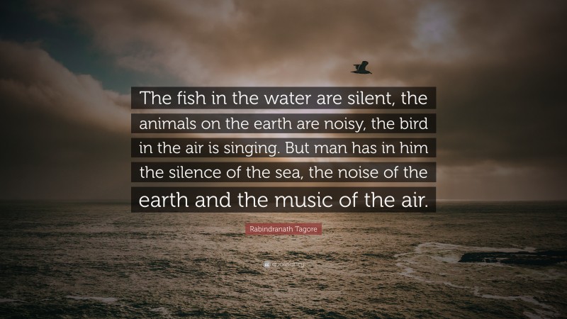 Rabindranath Tagore Quote: “The fish in the water are silent, the animals on the earth are noisy, the bird in the air is singing. But man has in him the silence of the sea, the noise of the earth and the music of the air.”