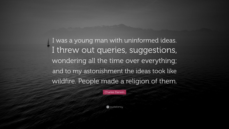Charles Darwin Quote: “I was a young man with uninformed ideas. I threw out queries, suggestions, wondering all the time over everything; and to my astonishment the ideas took like wildfire. People made a religion of them.”