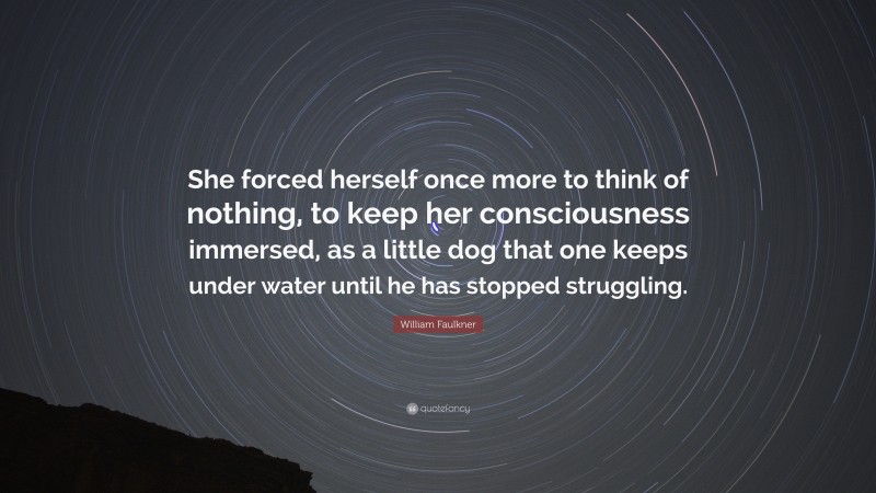William Faulkner Quote: “She forced herself once more to think of nothing, to keep her consciousness immersed, as a little dog that one keeps under water until he has stopped struggling.”