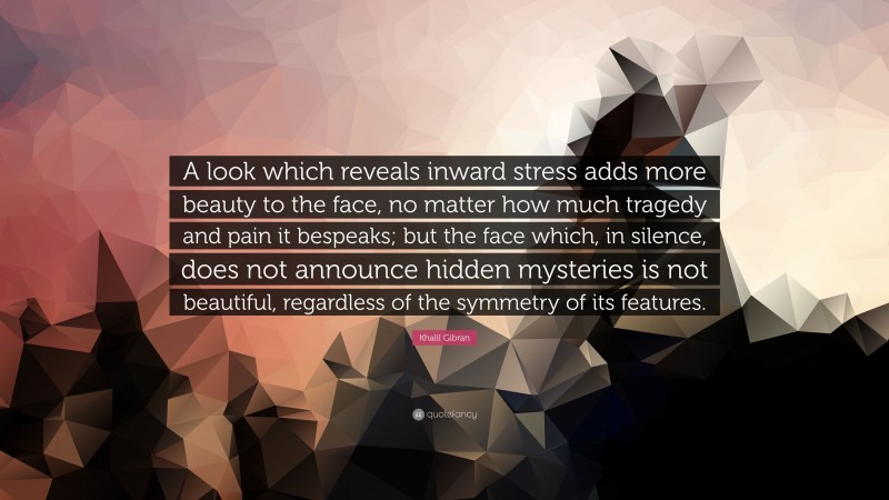 Khalil Gibran Quote: “A look which reveals inward stress adds more beauty to the face, no matter how much tragedy and pain it bespeaks; but the face which, in silence, does not announce hidden mysteries is not beautiful, regardless of the symmetry of its features.”