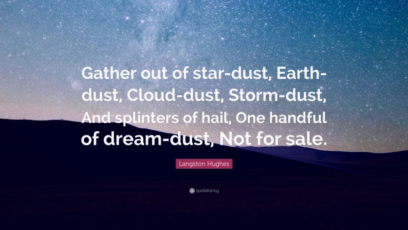 Langston Hughes Quote: “Gather out of star-dust, Earth-dust, Cloud-dust, Storm-dust, And splinters of hail, One handful of dream-dust, Not for sale.”