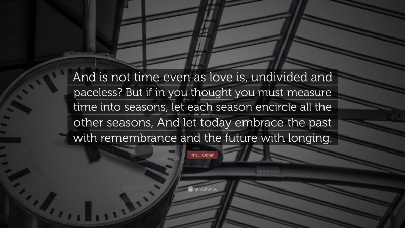 Khalil Gibran Quote: “And is not time even as love is, undivided and paceless? But if in you thought you must measure time into seasons, let each season encircle all the other seasons, And let today embrace the past with remembrance and the future with longing.”