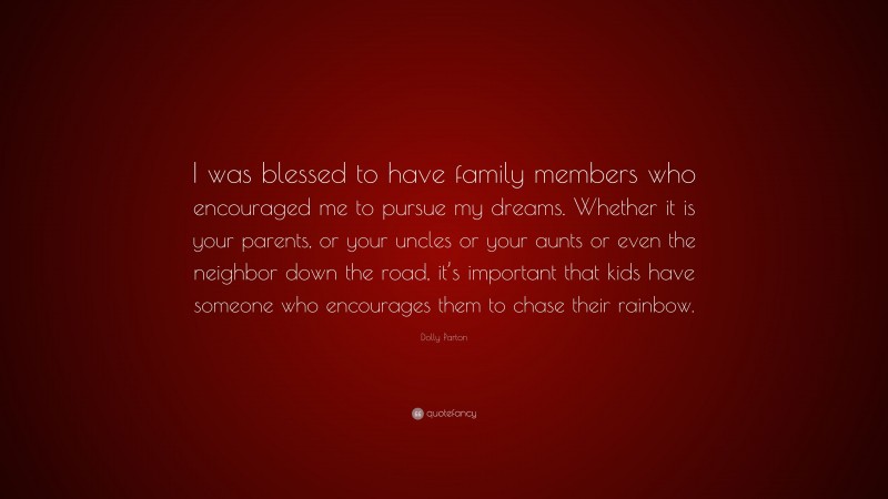 Dolly Parton Quote: “I was blessed to have family members who encouraged me to pursue my dreams. Whether it is your parents, or your uncles or your aunts or even the neighbor down the road, it’s important that kids have someone who encourages them to chase their rainbow.”