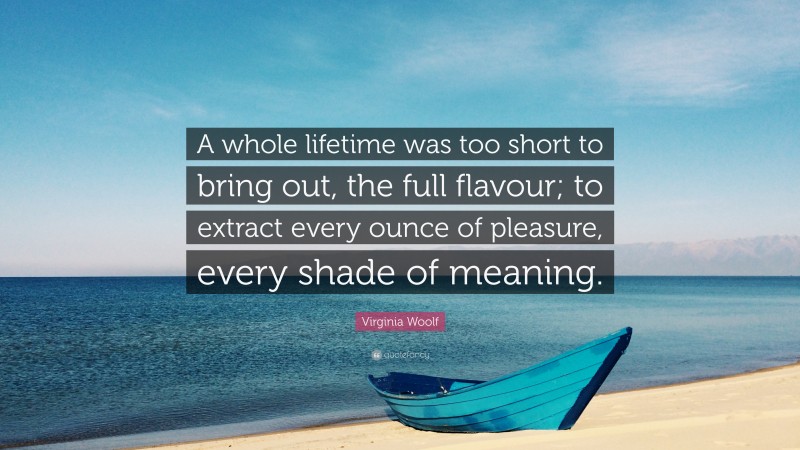 Virginia Woolf Quote: “A whole lifetime was too short to bring out, the full flavour; to extract every ounce of pleasure, every shade of meaning.”