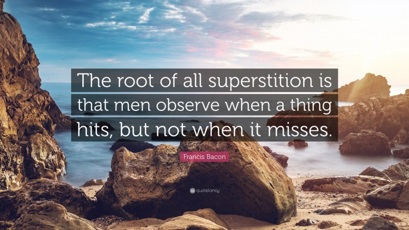 Francis Bacon Quote: “The root of all superstition is that men observe when a thing hits, but not when it misses.”