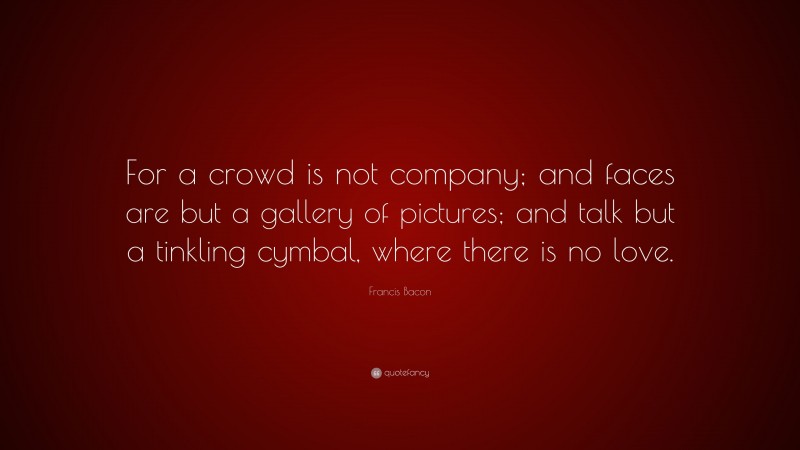 Francis Bacon Quote: “For a crowd is not company; and faces are but a gallery of pictures; and talk but a tinkling cymbal, where there is no love.”