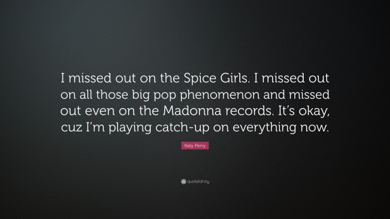 Katy Perry Quote: “I missed out on the Spice Girls. I missed out on all those big pop phenomenon and missed out even on the Madonna records. It’s okay, cuz I’m playing catch-up on everything now.”