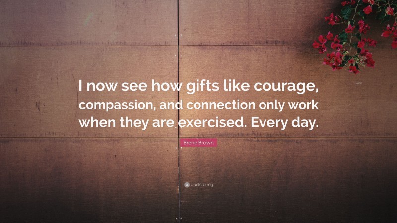 Brené Brown Quote: “I now see how gifts like courage, compassion, and connection only work when they are exercised. Every day.”