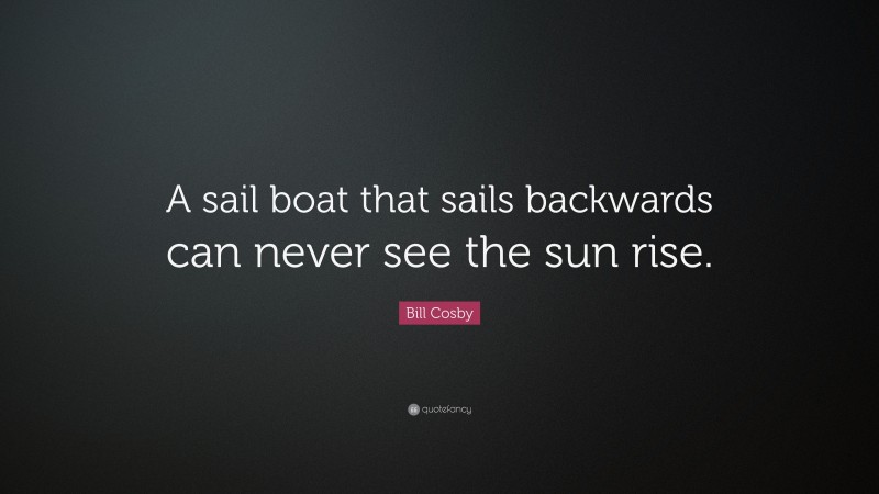 Bill Cosby Quote: “A sail boat that sails backwards can never see the sun rise.”