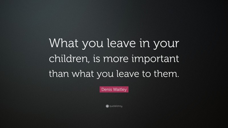 Denis Waitley Quote: “What you leave in your children, is more important than what you leave to them.”