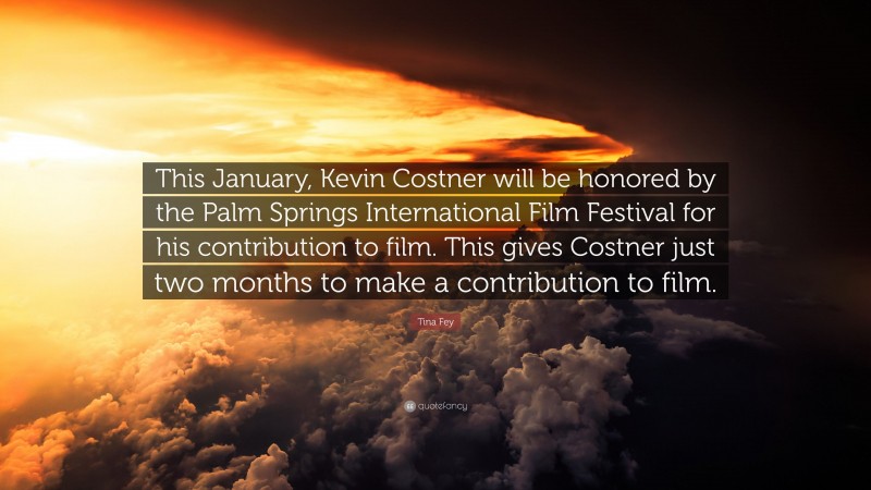 Tina Fey Quote: “This January, Kevin Costner will be honored by the Palm Springs International Film Festival for his contribution to film. This gives Costner just two months to make a contribution to film.”
