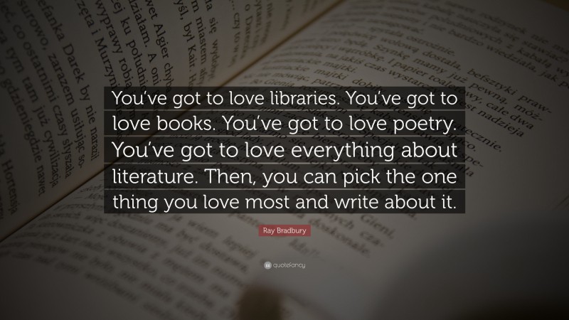 Ray Bradbury Quote: “You’ve got to love libraries. You’ve got to love books. You’ve got to love poetry. You’ve got to love everything about literature. Then, you can pick the one thing you love most and write about it.”