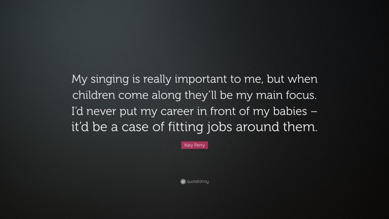 Katy Perry Quote: “My singing is really important to me, but when children come along they’ll be my main focus. I’d never put my career in front of my babies – it’d be a case of fitting jobs around them.”
