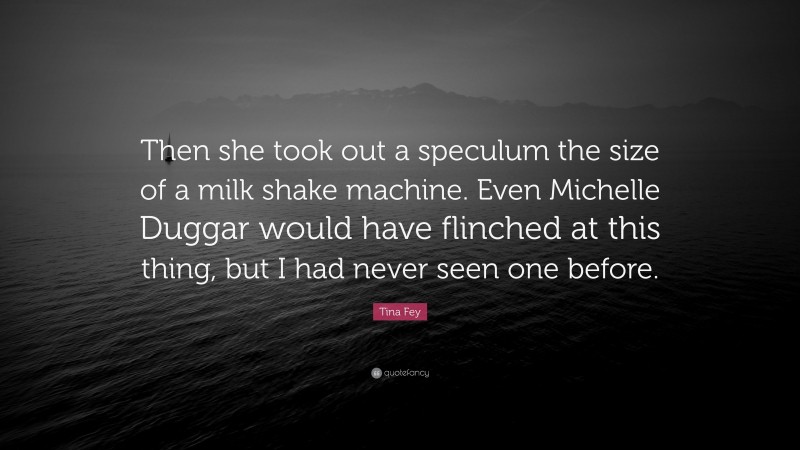 Tina Fey Quote: “Then she took out a speculum the size of a milk shake machine. Even Michelle Duggar would have flinched at this thing, but I had never seen one before.”