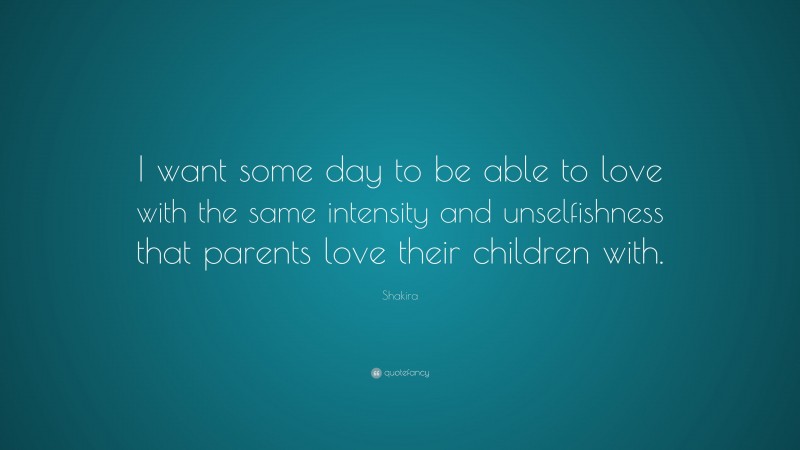 Shakira Quote: “I want some day to be able to love with the same intensity and unselfishness that parents love their children with.”