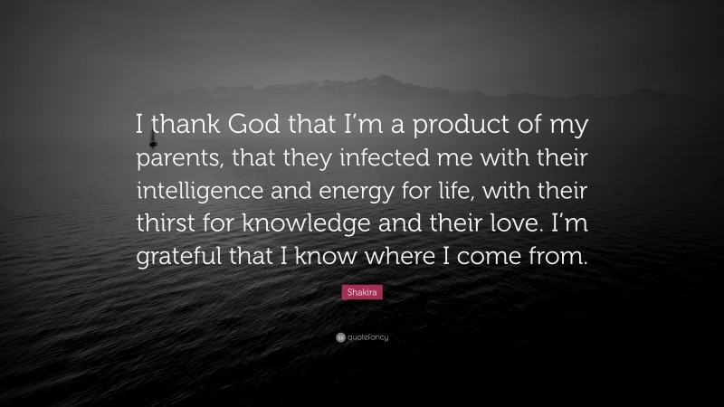 Shakira Quote: “I thank God that I’m a product of my parents, that they infected me with their intelligence and energy for life, with their thirst for knowledge and their love. I’m grateful that I know where I come from.”