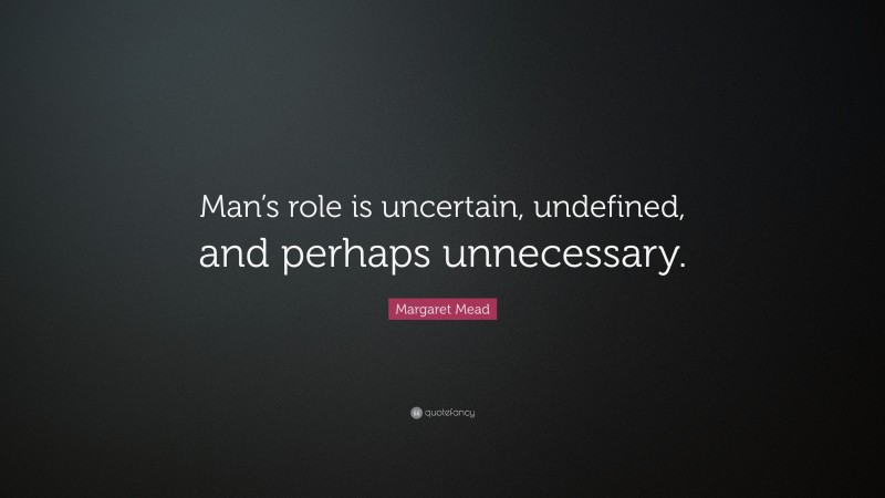 Margaret Mead Quote: “Man’s role is uncertain, undefined, and perhaps unnecessary.”
