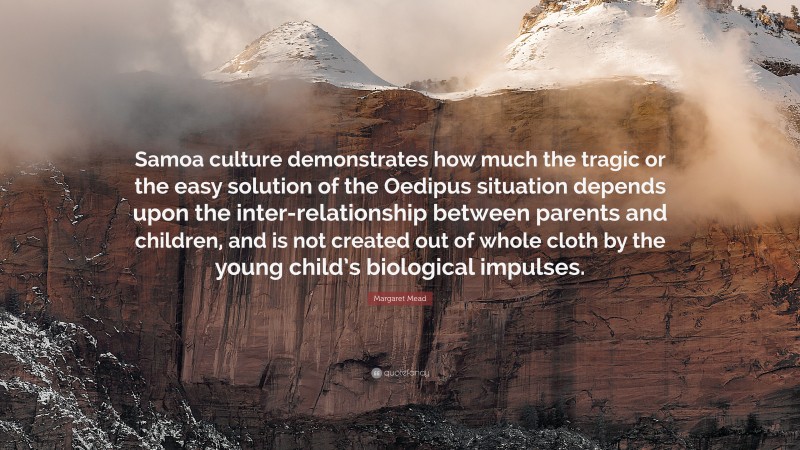 Margaret Mead Quote: “Samoa culture demonstrates how much the tragic or the easy solution of the Oedipus situation depends upon the inter-relationship between parents and children, and is not created out of whole cloth by the young child’s biological impulses.”