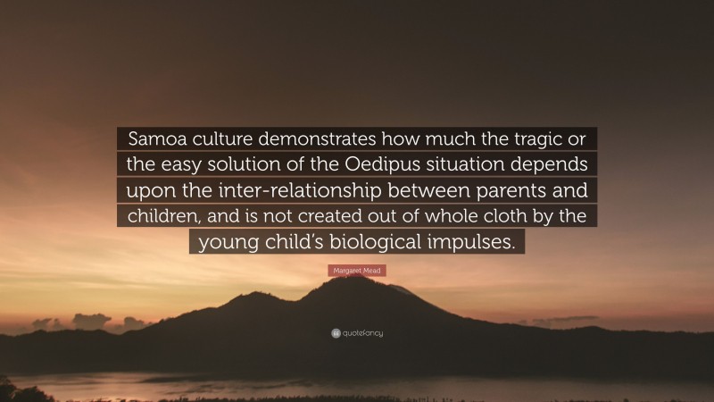 Margaret Mead Quote: “Samoa culture demonstrates how much the tragic or the easy solution of the Oedipus situation depends upon the inter-relationship between parents and children, and is not created out of whole cloth by the young child’s biological impulses.”