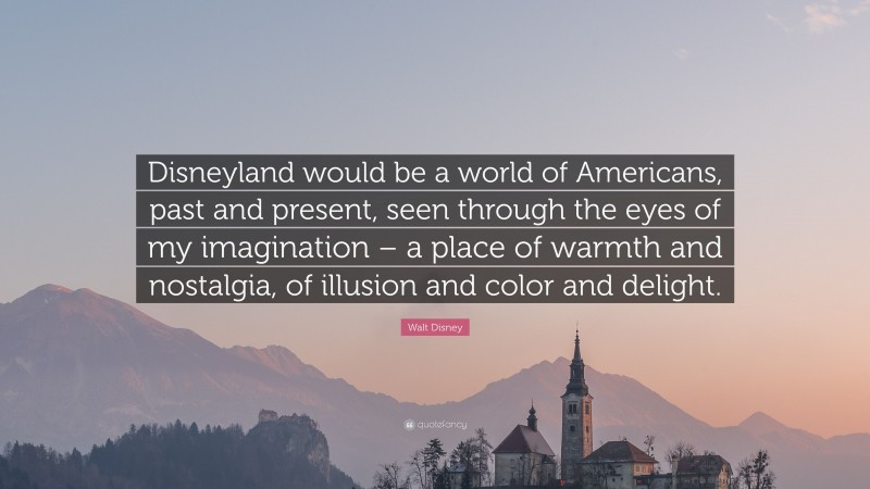 Walt Disney Quote: “Disneyland would be a world of Americans, past and present, seen through the eyes of my imagination – a place of warmth and nostalgia, of illusion and color and delight.”
