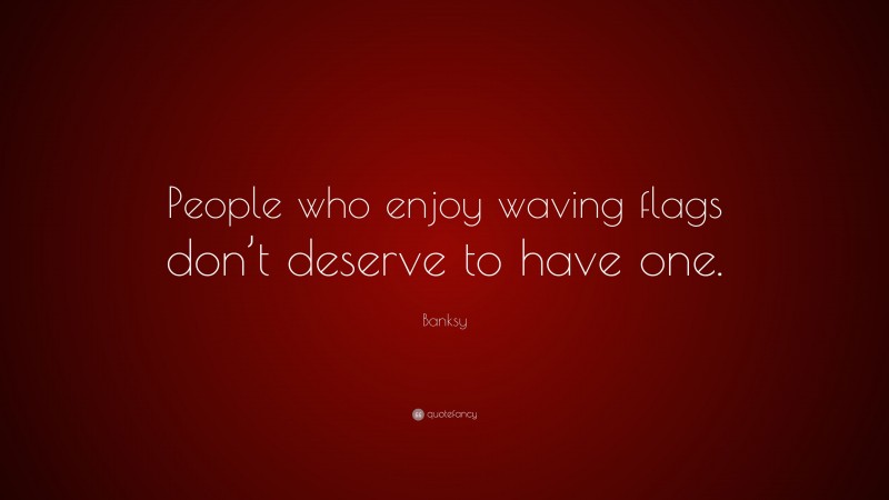 Banksy Quote: “People who enjoy waving flags don’t deserve to have one.”