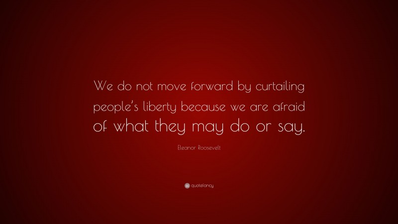 Eleanor Roosevelt Quote: “We do not move forward by curtailing people’s liberty because we are afraid of what they may do or say.”