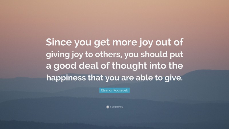 Eleanor Roosevelt Quote: “Since you get more joy out of giving joy to others, you should put a good deal of thought into the happiness that you are able to give.”