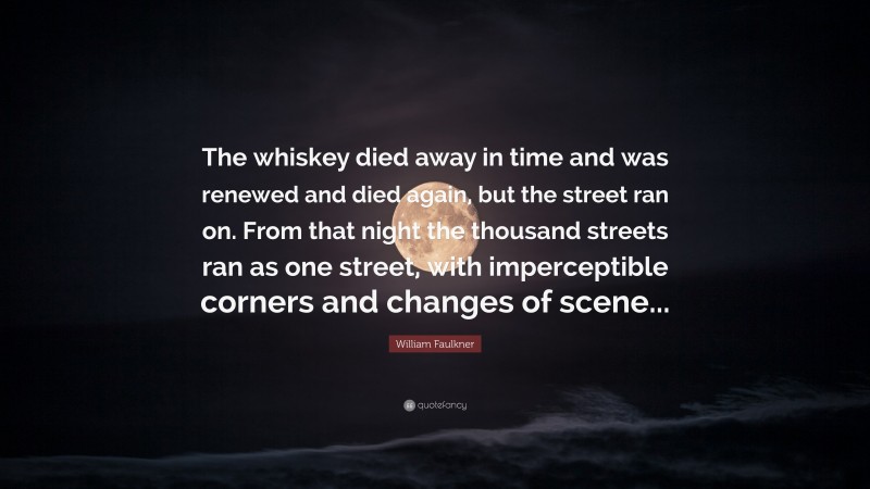 William Faulkner Quote: “The whiskey died away in time and was renewed and died again, but the street ran on. From that night the thousand streets ran as one street, with imperceptible corners and changes of scene...”