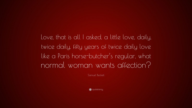 Samuel Beckett Quote: “Love, that is all I asked, a little love, daily, twice daily, fifty years of twice daily love like a Paris horse-butcher’s regular, what normal woman wants affection?”