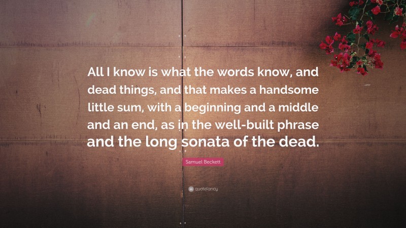 Samuel Beckett Quote: “All I know is what the words know, and dead things, and that makes a handsome little sum, with a beginning and a middle and an end, as in the well-built phrase and the long sonata of the dead.”