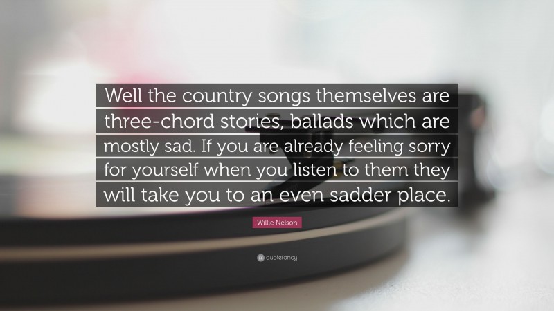 Willie Nelson Quote: “Well the country songs themselves are three-chord stories, ballads which are mostly sad. If you are already feeling sorry for yourself when you listen to them they will take you to an even sadder place.”