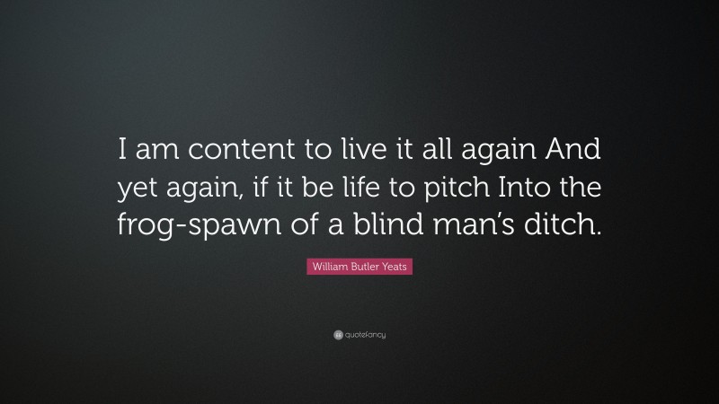 William Butler Yeats Quote: “I am content to live it all again And yet again, if it be life to pitch Into the frog-spawn of a blind man’s ditch.”
