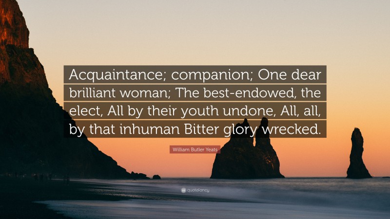 William Butler Yeats Quote: “Acquaintance; companion; One dear brilliant woman; The best-endowed, the elect, All by their youth undone, All, all, by that inhuman Bitter glory wrecked.”