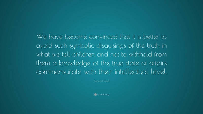 Sigmund Freud Quote: “We have become convinced that it is better to avoid such symbolic disguisings of the truth in what we tell children and not to withhold from them a knowledge of the true state of affairs commensurate with their intellectual level.”