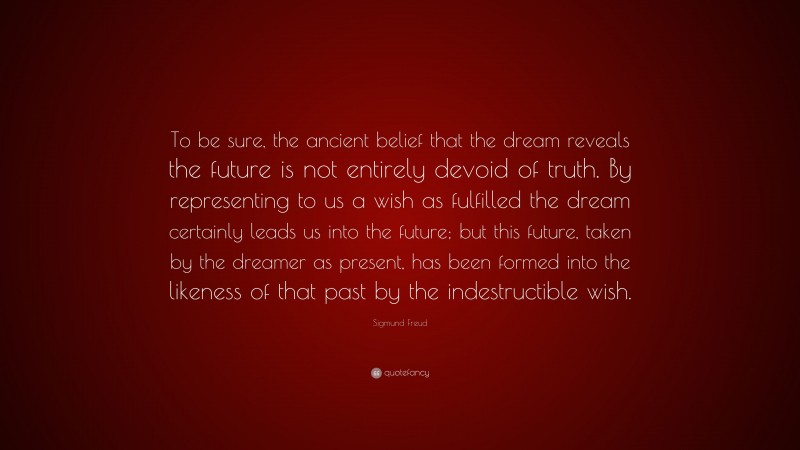 Sigmund Freud Quote: “To be sure, the ancient belief that the dream reveals the future is not entirely devoid of truth. By representing to us a wish as fulfilled the dream certainly leads us into the future; but this future, taken by the dreamer as present, has been formed into the likeness of that past by the indestructible wish.”