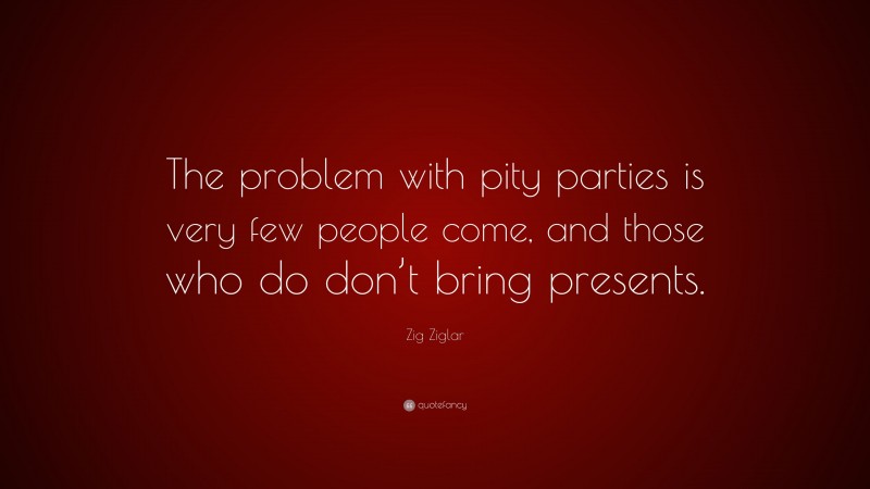 Zig Ziglar Quote: “The problem with pity parties is very few people come, and those who do don’t bring presents.”