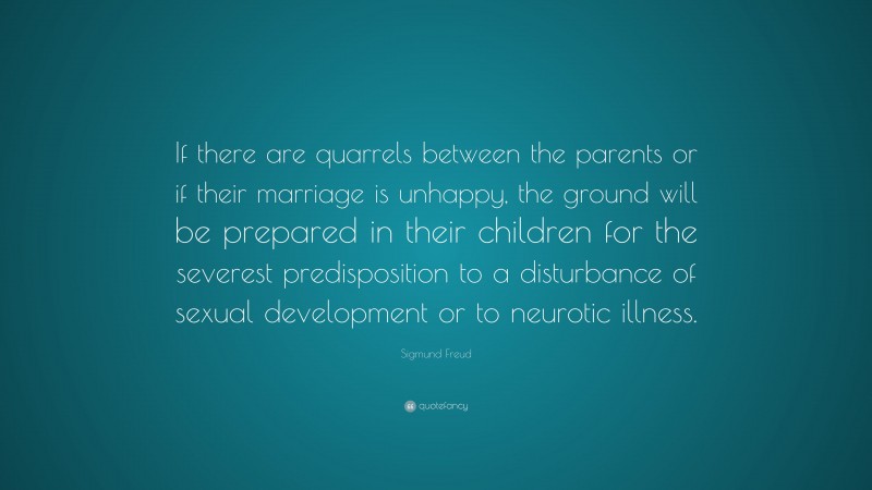 Sigmund Freud Quote: “If there are quarrels between the parents or if their marriage is unhappy, the ground will be prepared in their children for the severest predisposition to a disturbance of sexual development or to neurotic illness.”