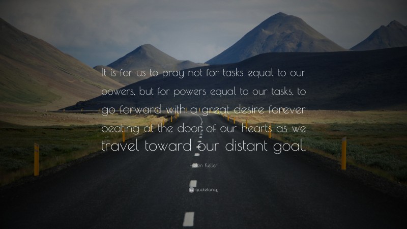 Helen Keller Quote: “It is for us to pray not for tasks equal to our powers, but for powers equal to our tasks, to go forward with a great desire forever beating at the door of our hearts as we travel toward our distant goal.”