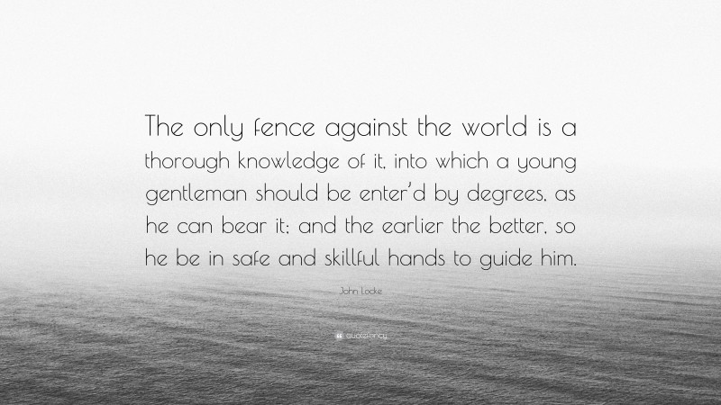 John Locke Quote: “The only fence against the world is a thorough knowledge of it, into which a young gentleman should be enter’d by degrees, as he can bear it; and the earlier the better, so he be in safe and skillful hands to guide him.”