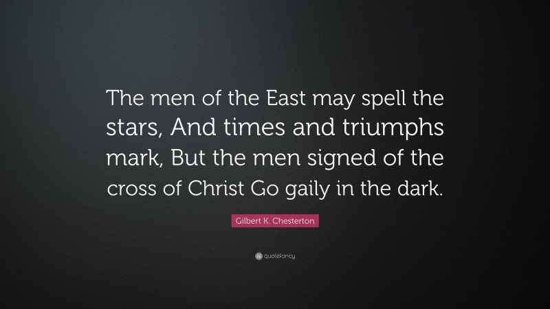 Gilbert K. Chesterton Quote: “The men of the East may spell the stars, And times and triumphs mark, But the men signed of the cross of Christ Go gaily in the dark.”