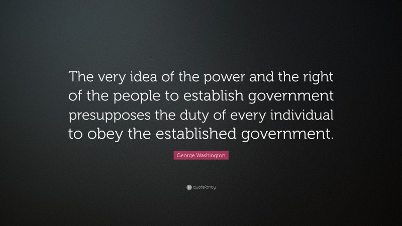 George Washington Quote: “The very idea of the power and the right of the people to establish government presupposes the duty of every individual to obey the established government.”