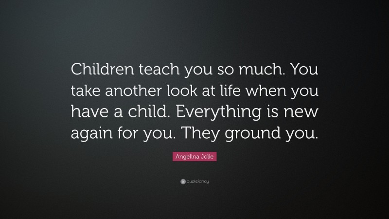 Angelina Jolie Quote: “Children teach you so much. You take another look at life when you have a child. Everything is new again for you. They ground you.”