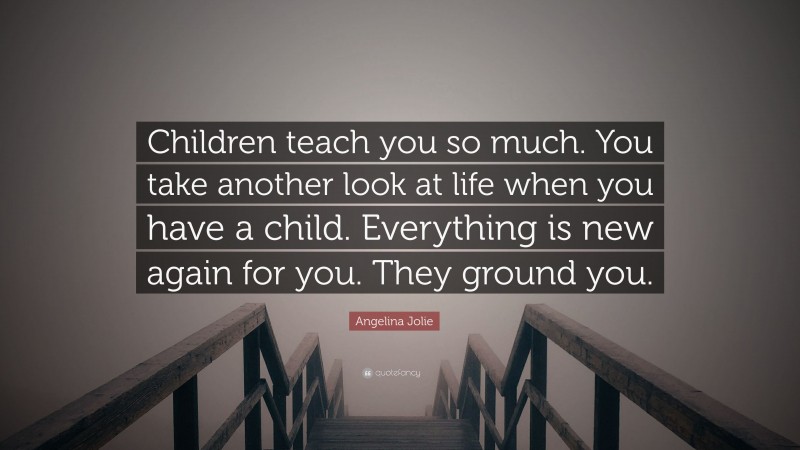 Angelina Jolie Quote: “Children teach you so much. You take another look at life when you have a child. Everything is new again for you. They ground you.”