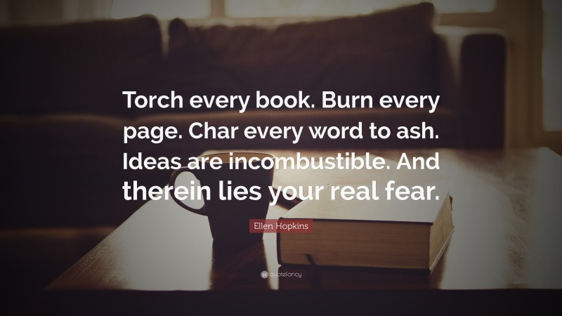 Ellen Hopkins Quote: “Torch every book. Burn every page. Char every word to ash. Ideas are incombustible. And therein lies your real fear.”