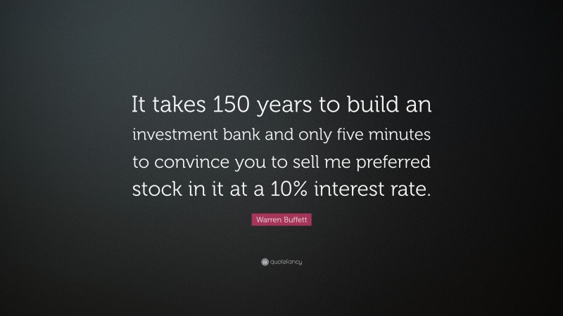 Warren Buffett Quote: “It takes 150 years to build an investment bank and only five minutes to convince you to sell me preferred stock in it at a 10% interest rate.”