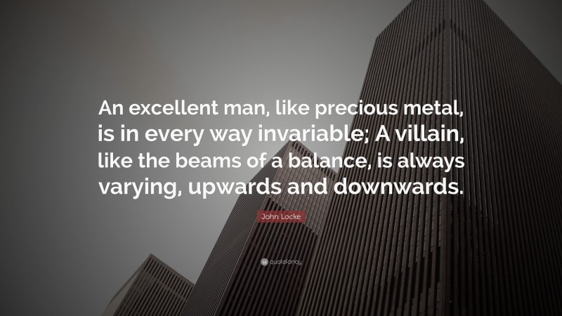 John Locke Quote: “An excellent man, like precious metal, is in every way invariable; A villain, like the beams of a balance, is always varying, upwards and downwards.”