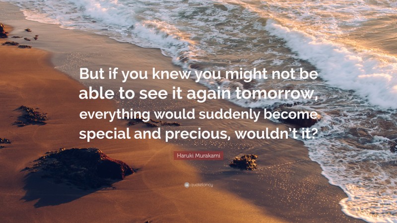 Haruki Murakami Quote: “But if you knew you might not be able to see it again tomorrow, everything would suddenly become special and precious, wouldn’t it?”