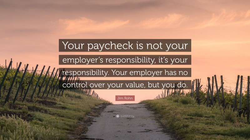 Jim Rohn Quote: “Your paycheck is not your employer’s responsibility, it’s your responsibility. Your employer has no control over your value, but you do.”